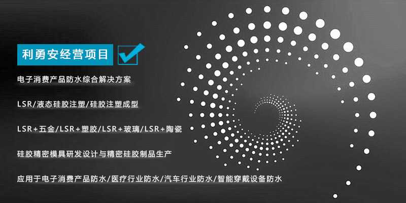 利勇安經(jīng)營(yíng)項(xiàng)目:電子消費(fèi)產(chǎn)品防水綜合解決方案,LSR/液態(tài)硅膠注塑/硅膠注塑成型/LSR+五金/KSR+塑膠/LSR+玻璃/LSR+陶瓷,硅膠精密模具研發(fā)設(shè)計(jì)與精密硅膠制品生產(chǎn),應(yīng)用于電子消費(fèi)產(chǎn)品防水/醫(yī)療行業(yè)防水/汽車行業(yè)防水/智能穿戴設(shè)備防水 利勇安經(jīng)營(yíng)項(xiàng)目:電子消費(fèi)產(chǎn)品防水綜合解決方案,LSR/液態(tài)硅膠注塑/硅膠注塑成型/LSR+五金/KSR+塑膠/LSR+玻璃/LSR+陶瓷,硅膠精密模具研發(fā)設(shè)計(jì)與精密硅膠制品生產(chǎn),應(yīng)用于電子消費(fèi)產(chǎn)品防水/醫(yī)療行業(yè)防水/汽車行業(yè)防水/智能穿戴設(shè)備防水