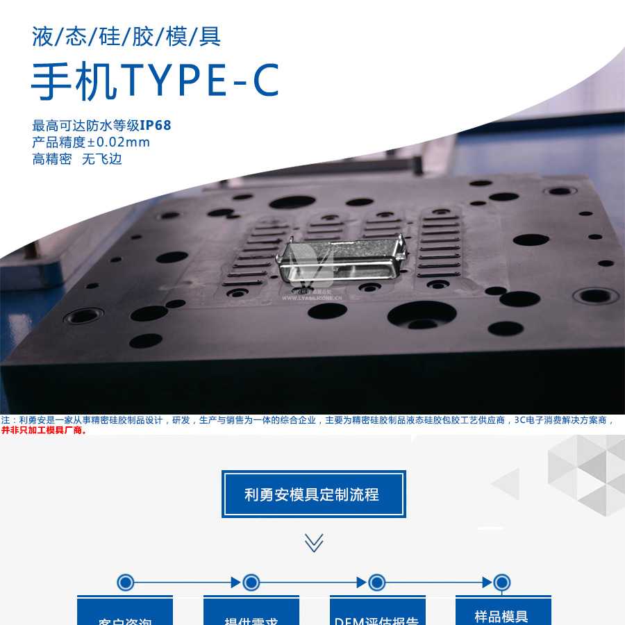 液態(tài)硅膠模具/手機(jī)TYPE-C/最高可達(dá)防水等級(jí)IP68/產(chǎn)品精度+-0.02mm/高精密/無飛邊/利勇安是一家從事精密硅膠制品設(shè)計(jì)，研發(fā)，生產(chǎn)與銷售為一體的綜合企業(yè)，主要為精密硅膠制品液態(tài)硅膠包膠工藝供應(yīng)商，3C電子消費(fèi)解決方案商